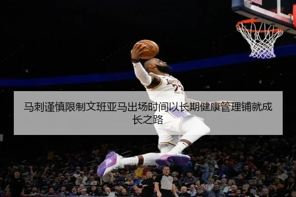 马刺谨慎限制文班亚马出场时间以长期健康管理铺就成长之路