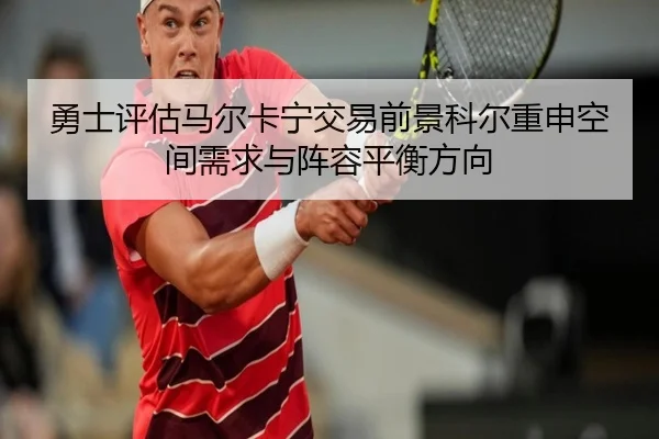 勇士评估马尔卡宁交易前景科尔重申空间需求与阵容平衡方向